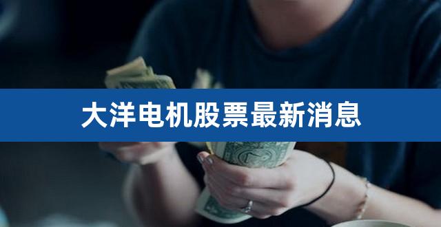 大洋电机股票最新消息（大洋电机为什么不涨） 