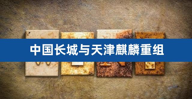 中国长城与天津麒麟重组（中国长城与华为麒麟） 