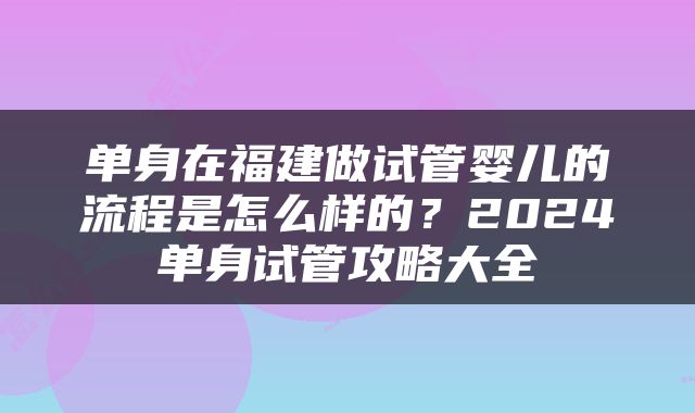 单身在福建做试管婴儿的流程是怎么样的？2024单身试管攻略大全
