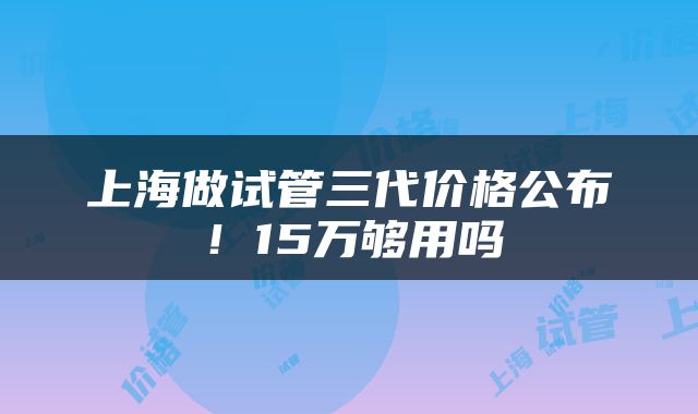 上海做试管三代价格公布！15万够用吗