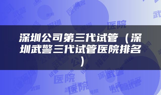 深圳公司第三代试管（深圳武警三代试管医院排名）