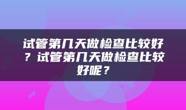 试管第几天做检查比较好？试管第几天做检查比较好呢？