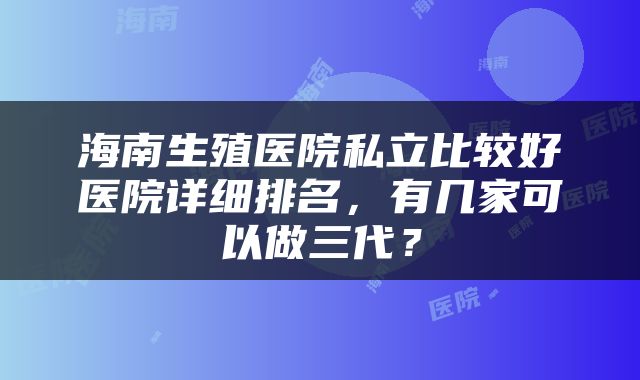 海南生殖医院私立比较好医院详细排名，有几家可以做三代？