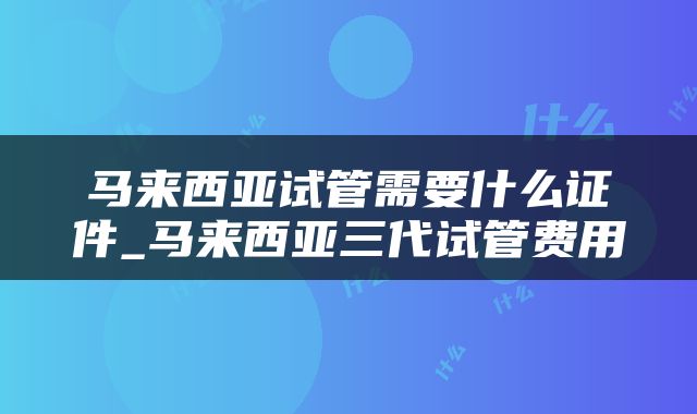马来西亚试管需要什么证件_马来西亚三代试管费用