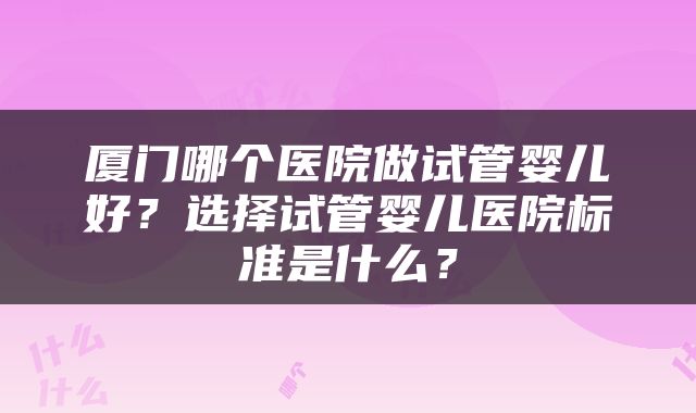 厦门哪个医院做试管婴儿好？选择试管婴儿医院标准是什么？