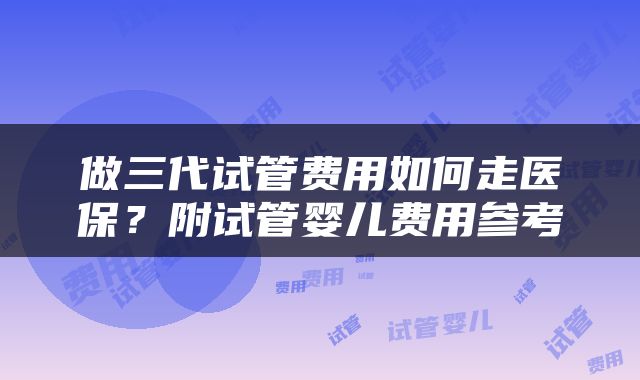 做三代试管费用如何走医保？附试管婴儿费用参考