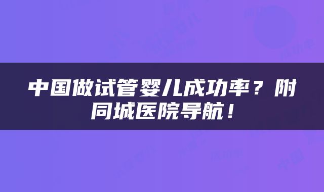 中国做试管婴儿成功率？附同城医院导航！