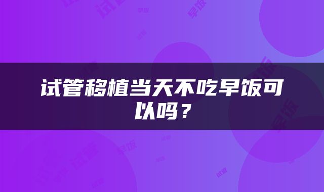 试管移植当天不吃早饭可以吗？