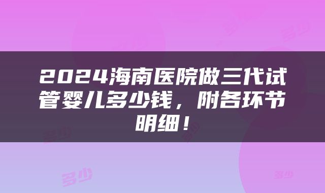 2024海南医院做三代试管婴儿多少钱，附各环节明细！