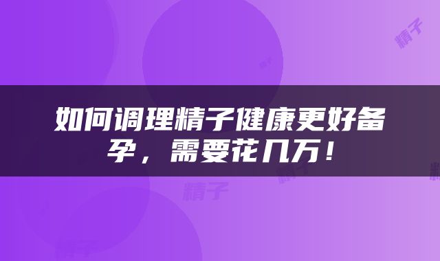 如何调理精子健康更好备孕，需要花几万！