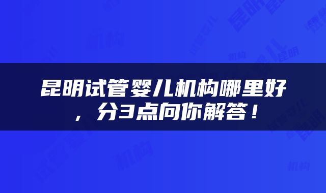 昆明试管婴儿机构哪里好，分3点向你解答！