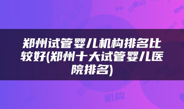 郑州试管婴儿机构排名比较好(郑州十大试管婴儿医院排名)