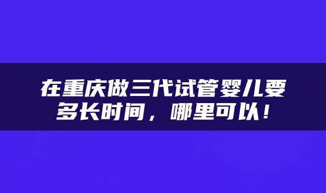 在重庆做三代试管婴儿要多长时间，哪里可以！