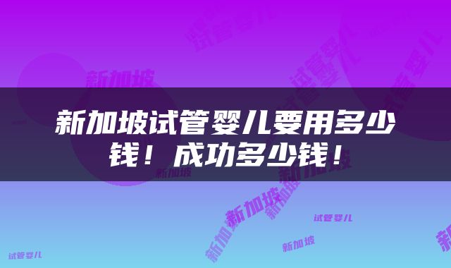 新加坡试管婴儿要用多少钱！成功多少钱！