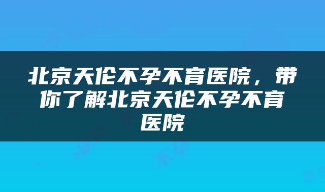北京天伦不孕不育医院，带你了解北京天伦不孕不育医院