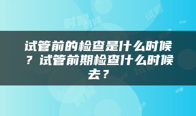 试管前的检查是什么时候？试管前期检查什么时候去？