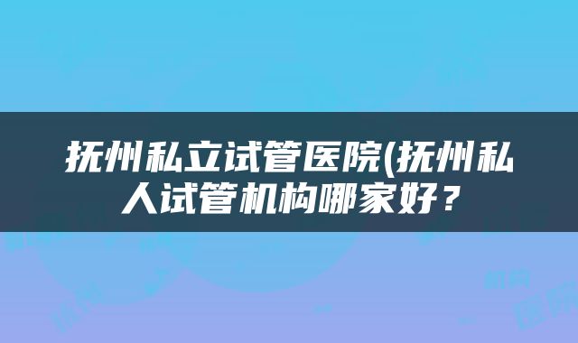 抚州私立试管医院(抚州私人试管机构哪家好？
