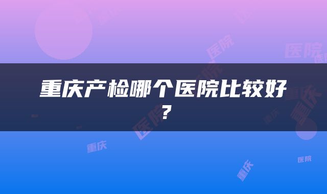 重庆产检哪个医院比较好？
