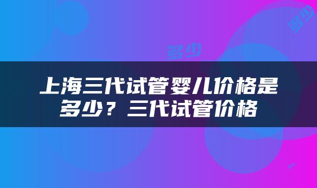 上海三代试管婴儿价格是多少？三代试管价格