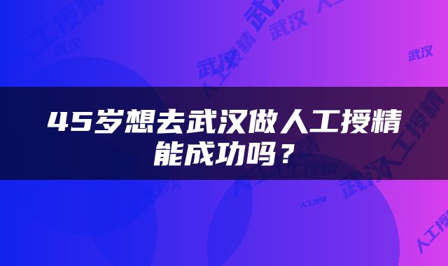 45岁想去武汉做人工授精能成功吗？