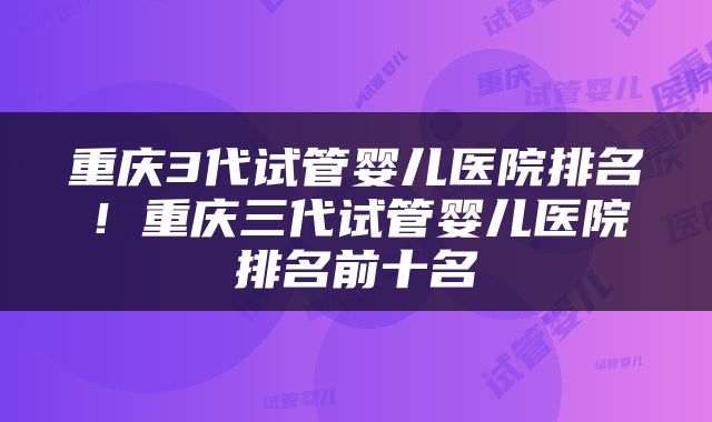 重庆3代试管婴儿医院排名！重庆三代试管婴儿医院排名前十名