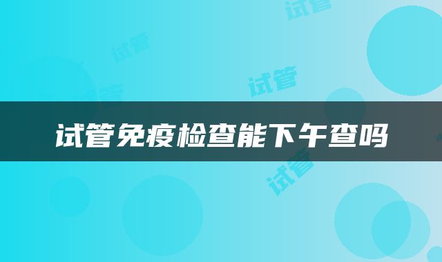 试管免疫检查能下午查吗