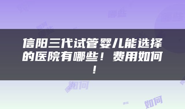 信阳三代试管婴儿能选择的医院有哪些！费用如何！