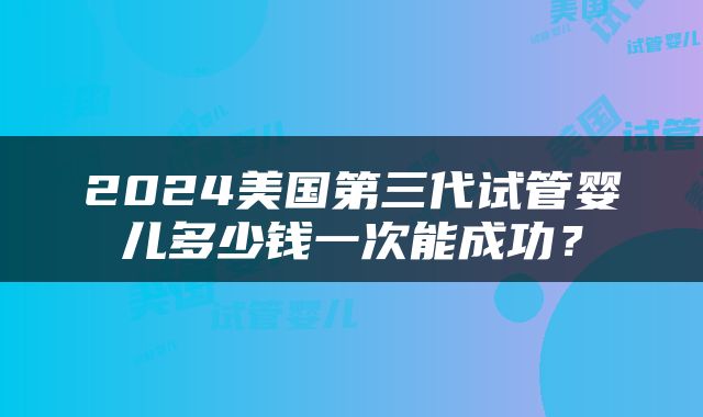 2024美国第三代试管婴儿多少钱一次能成功？