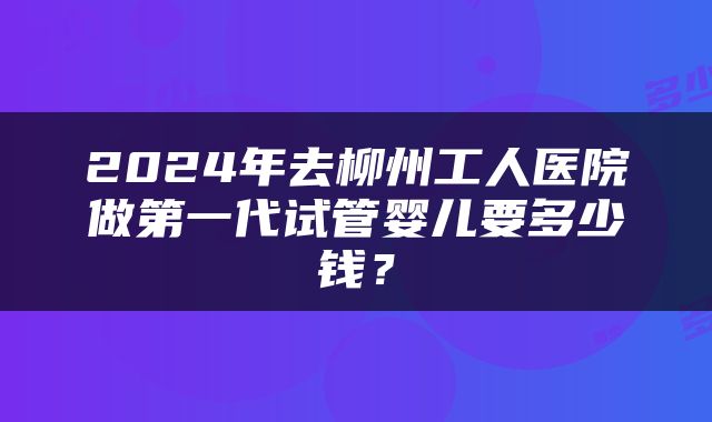 2024年去柳州工人医院做第一代试管婴儿要多少钱？