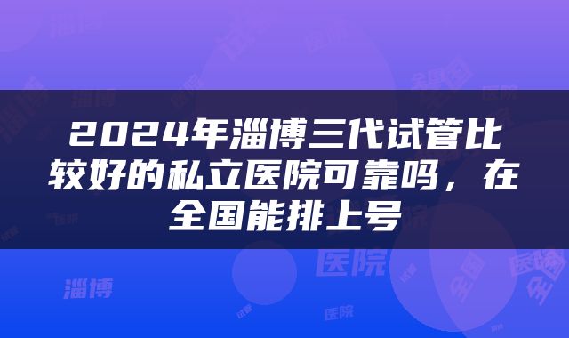 2024年淄博三代试管比较好的私立医院可靠吗，在全国能排上号