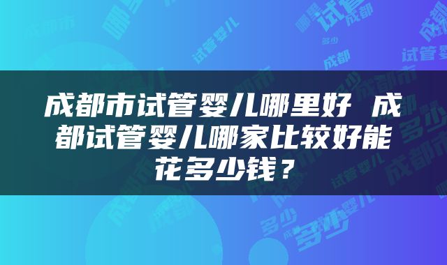 成都市试管婴儿哪里好 成都试管婴儿哪家比较好能花多少钱？