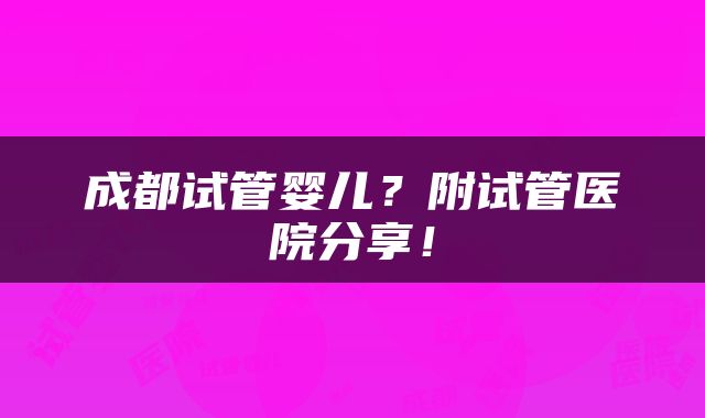 成都试管婴儿？附试管医院分享！