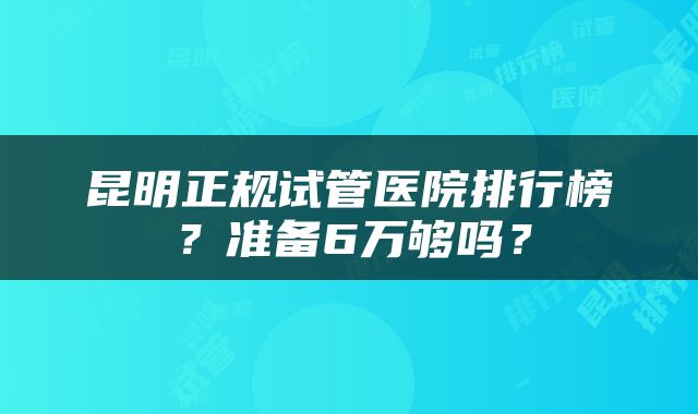 昆明正规试管医院排行榜？准备6万够吗？