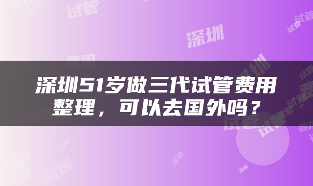 深圳51岁做三代试管费用整理，可以去国外吗？