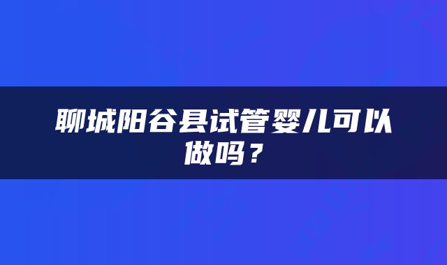 聊城阳谷县试管婴儿可以做吗？