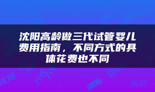 沈阳高龄做三代试管婴儿费用指南，不同方式的具体花费也不同