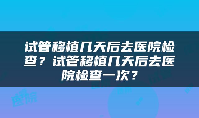 试管移植几天后去医院检查？试管移植几天后去医院检查一次？
