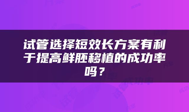 试管选择短效长方案有利于提高鲜胚移植的成功率吗？