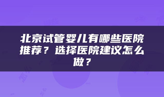 北京试管婴儿有哪些医院推荐？选择医院建议怎么做？