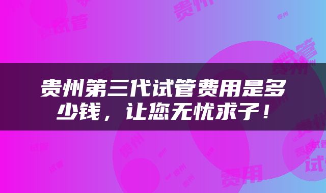 贵州第三代试管费用是多少钱，让您无忧求子！