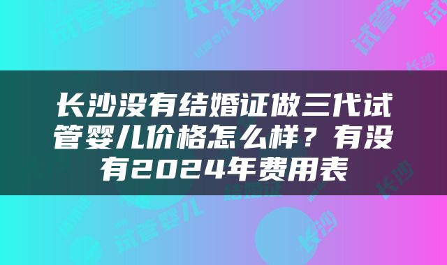 长沙没有结婚证做三代试管婴儿价格怎么样？有没有2024年费用表