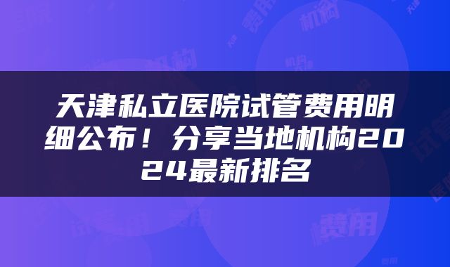 天津私立医院试管费用明细公布！分享当地机构2024最新排名