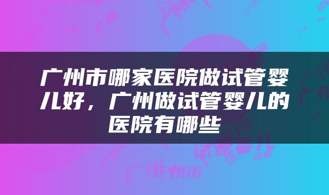 广州市哪家医院做试管婴儿好，广州做试管婴儿的医院有哪些
