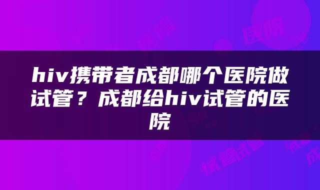 hiv携带者成都哪个医院做试管？成都给hiv试管的医院