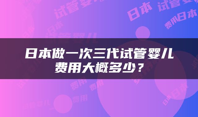 日本做一次三代试管婴儿费用大概多少？