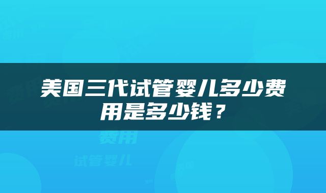 美国三代试管婴儿多少费用是多少钱？