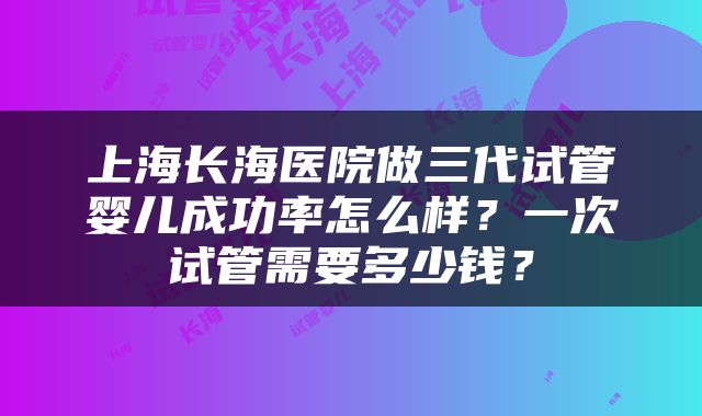 上海长海医院做三代试管婴儿成功率怎么样？一次试管需要多少钱？