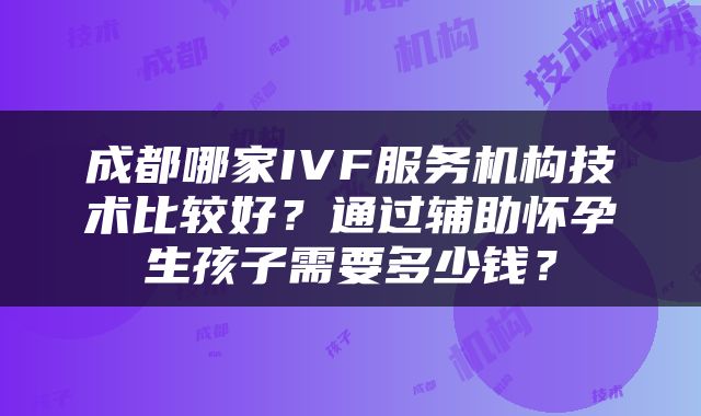 成都哪家IVF服务机构技术比较好？通过辅助怀孕生孩子需要多少钱？