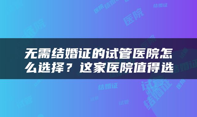 无需结婚证的试管医院怎么选择？这家医院值得选
