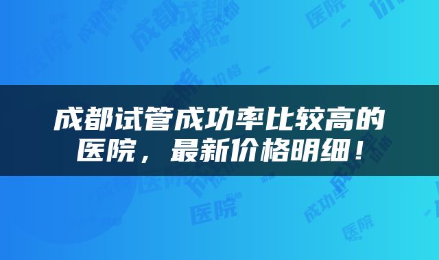 成都试管成功率比较高的医院，最新价格明细！